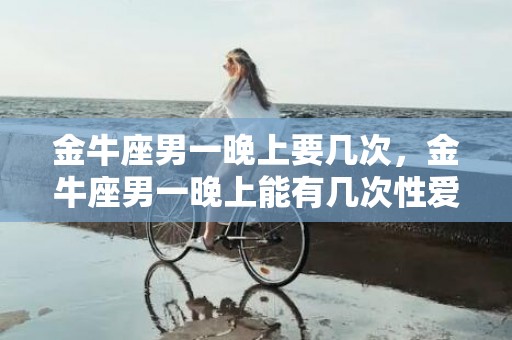 金牛座男一晚上要几次，金牛座男一晚上能有几次性爱的需求？