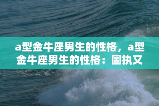a型金牛座男生的性格，a型金牛座男生的性格：固执又细腻的守护者？