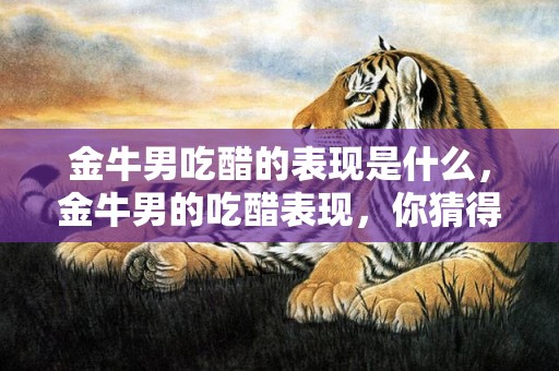 金牛男吃醋的表现是什么，金牛男的吃醋表现，你猜得到吗？