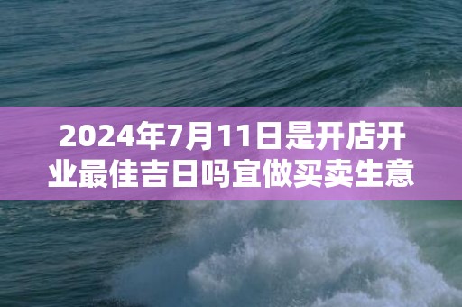 2024年7月11日是开店开业最佳吉日吗宜做买卖生意吗