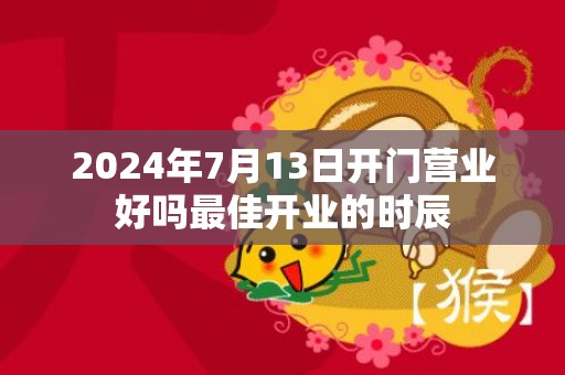 2024年7月13日开门营业好吗最佳开业的时辰