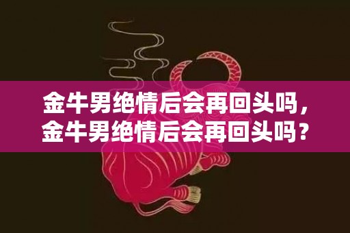 金牛男绝情后会再回头吗，金牛男绝情后会再回头吗？他们会后悔吗？能否挽回他们的心？