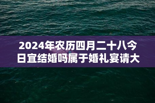 2024年农历四月二十八今日宜结婚吗属于婚礼宴请大吉日吗
