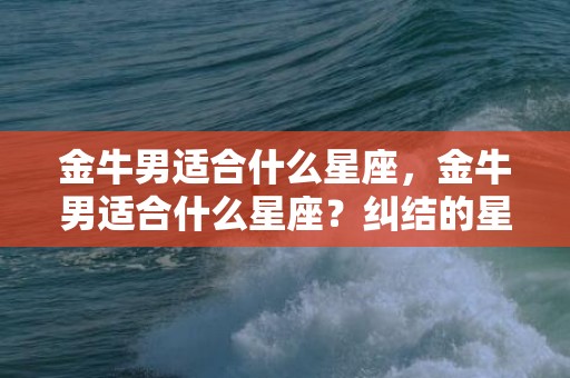 金牛男适合什么星座，金牛男适合什么星座？纠结的星座选择让你焦虑吗？