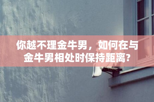你越不理金牛男，如何在与金牛男相处时保持距离?