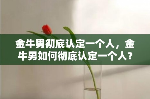 金牛男彻底认定一个人，金牛男如何彻底认定一个人？