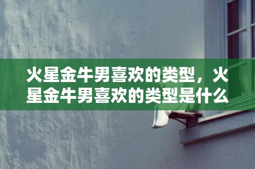 火星金牛男喜欢的类型，火星金牛男喜欢的类型是什么？