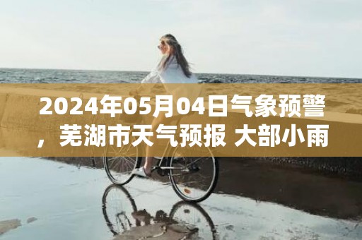 2024年05月04日气象预警，芜湖市天气预报 大部小雨