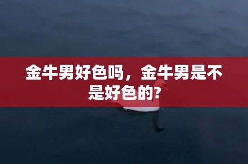 金牛男好色吗，金牛男是不是好色的?
