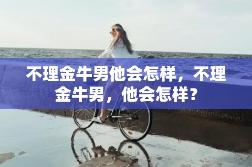 不理金牛男他会怎样，不理金牛男，他会怎样？