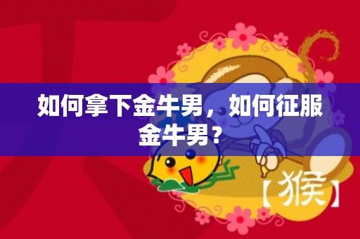 如何拿下金牛男，如何征服金牛男？