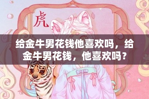 给金牛男花钱他喜欢吗，给金牛男花钱，他喜欢吗？