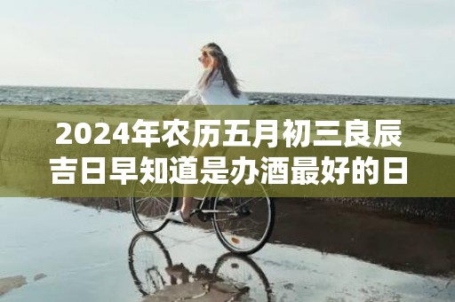 2024年农历五月初三良辰吉日早知道是办酒最好的日子吗