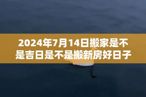 2024年7月14日搬家是不是吉日是不是搬新房好日子