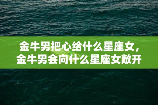 金牛男把心给什么星座女，金牛男会向什么星座女敞开心扉？