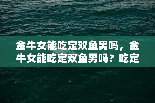金牛女能吃定双鱼男吗，金牛女能吃定双鱼男吗？吃定双鱼男的潜力有多大？