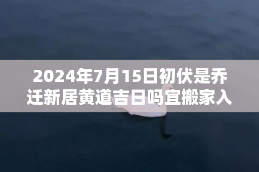 2024年7月15日初伏是乔迁新居黄道吉日吗宜搬家入新房吗