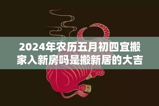 2024年农历五月初四宜搬家入新房吗是搬新居的大吉日吗