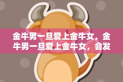 金牛男一旦爱上金牛女，金牛男一旦爱上金牛女，会发生什么？