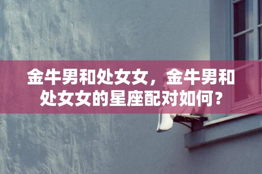 金牛男和处女女，金牛男和处女女的星座配对如何？