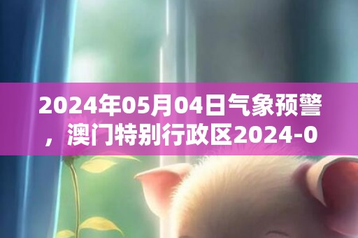 2024年05月04日气象预警，澳门特别行政区2024-05-04天气讯息概述