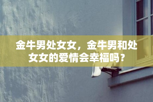 金牛男处女女，金牛男和处女女的爱情会幸福吗？