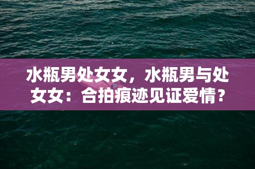 水瓶男处女女，水瓶男与处女女：合拍痕迹见证爱情？
