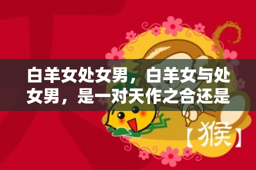 白羊女处女男，白羊女与处女男，是一对天作之合还是水火不容？