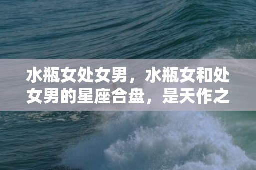 水瓶女处女男，水瓶女和处女男的星座合盘，是天作之合吗？