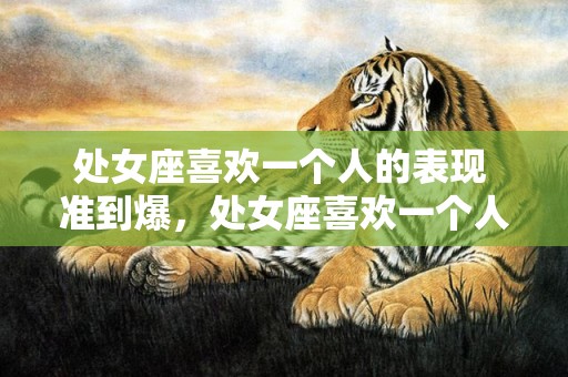 处女座喜欢一个人的表现 准到爆，处女座喜欢一个人的表现，究竟有哪些？