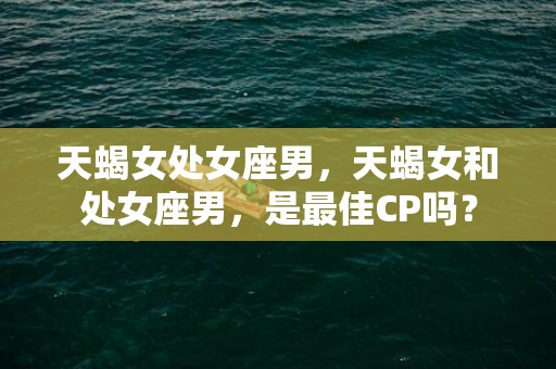 天蝎女处女座男，天蝎女和处女座男，是最佳CP吗？