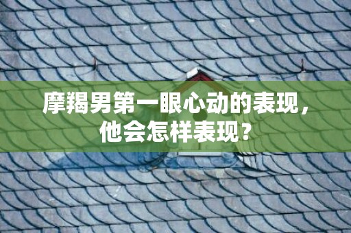 摩羯男第一眼心动的表现，他会怎样表现？
