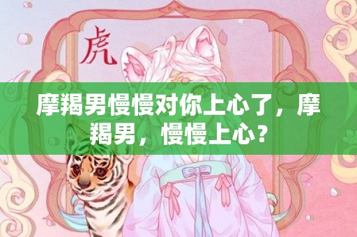 摩羯男慢慢对你上心了，摩羯男，慢慢上心？