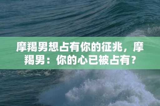 摩羯男想占有你的征兆，摩羯男：你的心已被占有？