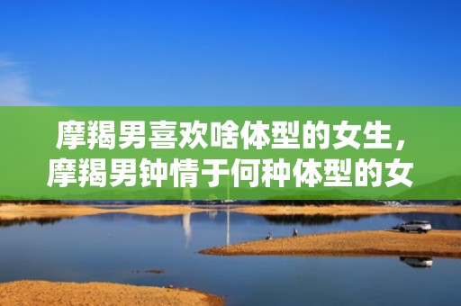 摩羯男喜欢啥体型的女生，摩羯男钟情于何种体型的女生？