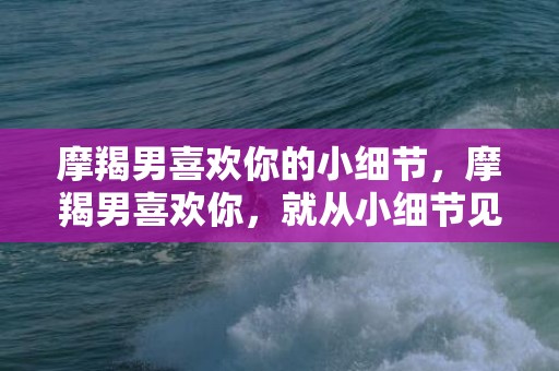 摩羯男喜欢你的小细节，摩羯男喜欢你，就从小细节见证！