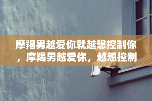 摩羯男越爱你就越想控制你，摩羯男越爱你，越想控制你？!