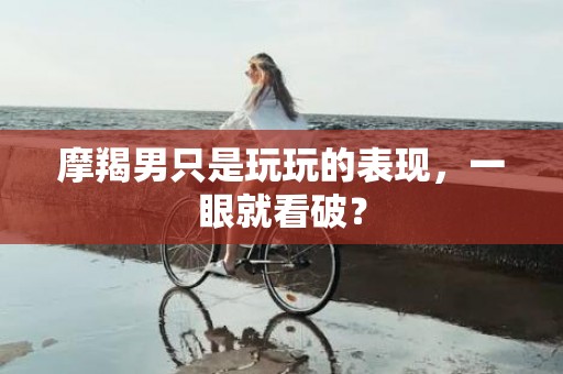 摩羯男只是玩玩的表现，一眼就看破？