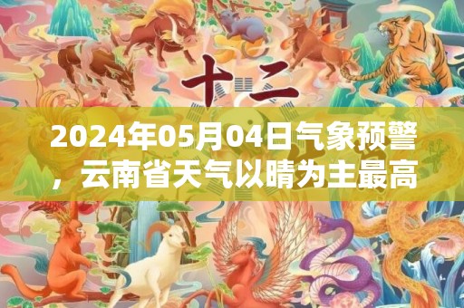 2024年05月04日气象预警，云南省天气以晴为主最高温38℃