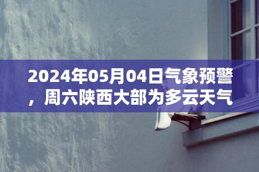 2024年05月04日气象预警，周六陕西大部为多云天气最高温24℃