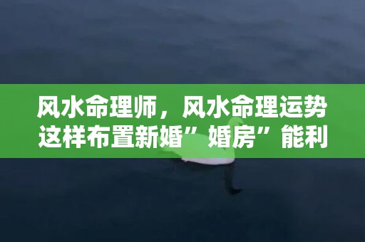 风水命理师，风水命理运势这样布置新婚”婚房”能利感情
