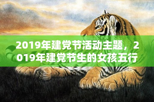 2019年建党节活动主题，2019年建党节生的女孩五行缺土怎么样起名字