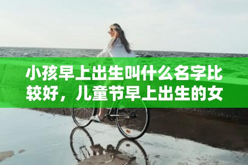 小孩早上出生叫什么名字比较好，儿童节早上出生的女孩起什么名字合适