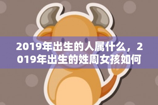 2019年出生的人属什么，2019年出生的姓周女孩如何起名，宜用什么字