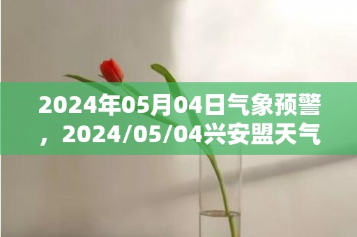 2024年05月04日气象预警，2024/05/04兴安盟天气预报 大部多云