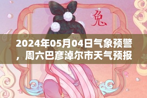 2024年05月04日气象预警，周六巴彦淖尔市天气预报 大部多云