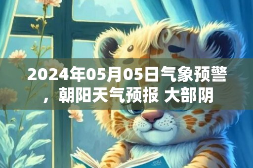 2024年05月05日气象预警，朝阳天气预报 大部阴