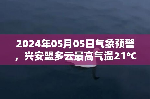 2024年05月05日气象预警，兴安盟多云最高气温21℃