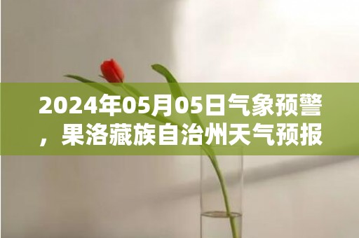 2024年05月05日气象预警，果洛藏族自治州天气预报 大部多云转阴