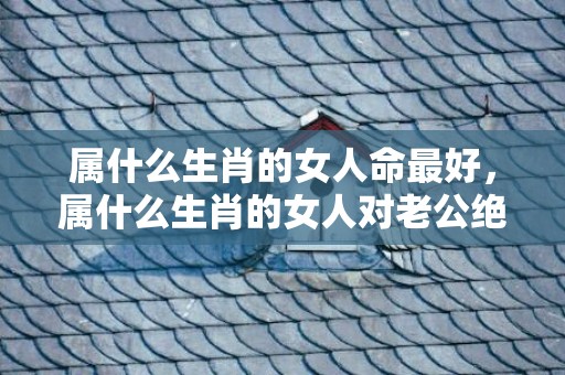 属什么生肖的女人命最好，属什么生肖的女人对老公绝对专一不花心